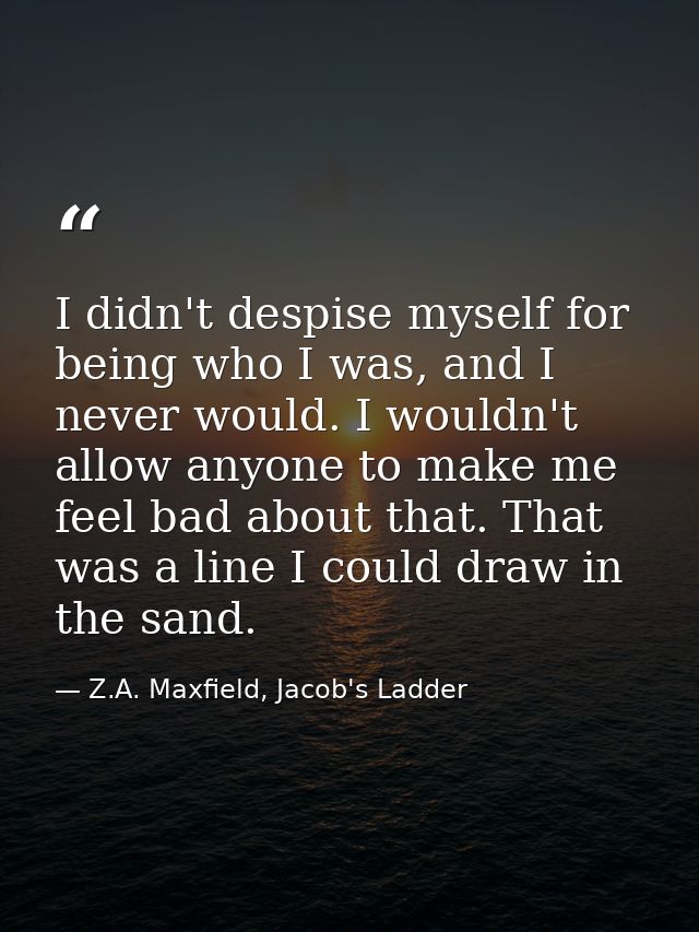 I didn't despise myself for being who I was, and I never would. I wouldn't allow anyone to make me feel bad about that.  — Z.A. Maxfield, Jacob's Ladder