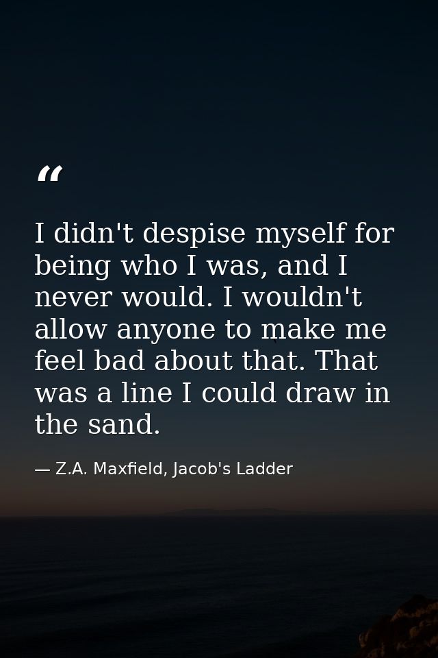 I didn't despise myself for being who I was, and I never would. I wouldn't allow anyone to make me feel bad about that.  — Z.A. Maxfield, Jacob's Ladder