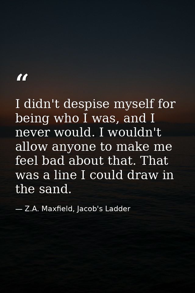 I didn't despise myself for being who I was, and I never would. I wouldn't allow anyone to make me feel bad about that.  — Z.A. Maxfield, Jacob's Ladder