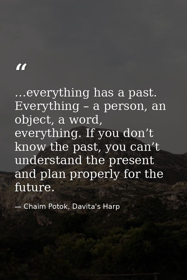 …everything has a past. Everything – a person, an object, a word, everything. If you don’t know the past, you can’t unde — Chaim Potok, Davita's Harp