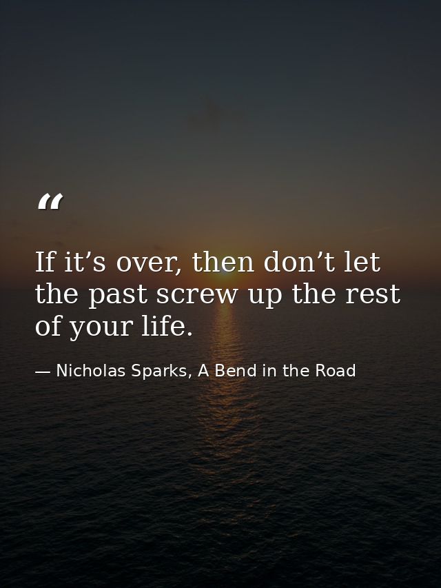 If it’s over, then don’t let the past screw up the rest of your life. — Nicholas Sparks, A Bend in the Road