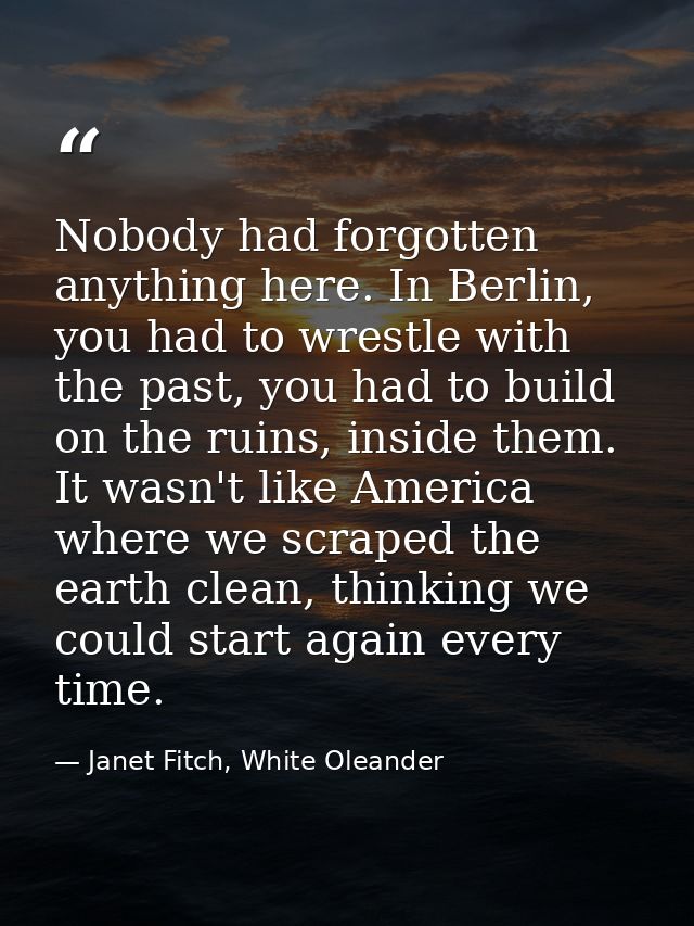 Nobody had forgotten anything here. In Berlin, you had to wrestle with the past, you had to build on the ruins, inside t — Janet Fitch, White Oleander