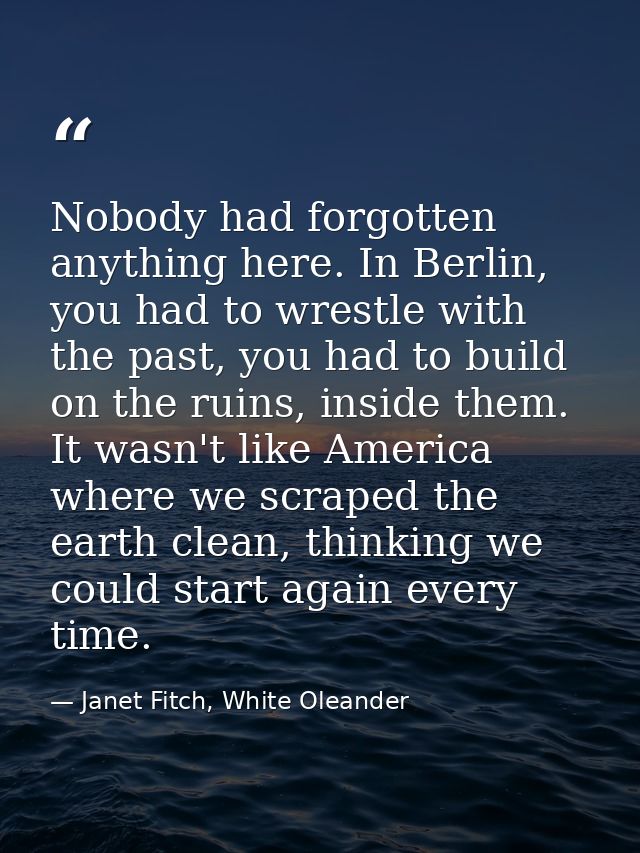 Nobody had forgotten anything here. In Berlin, you had to wrestle with the past, you had to build on the ruins, inside t — Janet Fitch, White Oleander