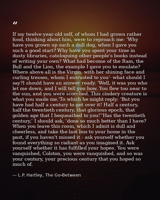 If my twelve-year-old self, of whom I had grown rather fond, thinking about him, were to reproach me: 'Why have you grow — L.P. Hartley, The Go-Between