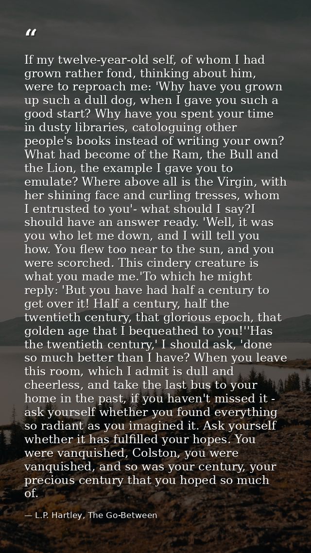 If my twelve-year-old self, of whom I had grown rather fond, thinking about him, were to reproach me: 'Why have you grow — L.P. Hartley, The Go-Between