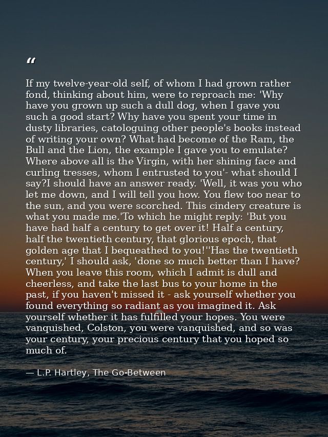If my twelve-year-old self, of whom I had grown rather fond, thinking about him, were to reproach me: 'Why have you grow — L.P. Hartley, The Go-Between