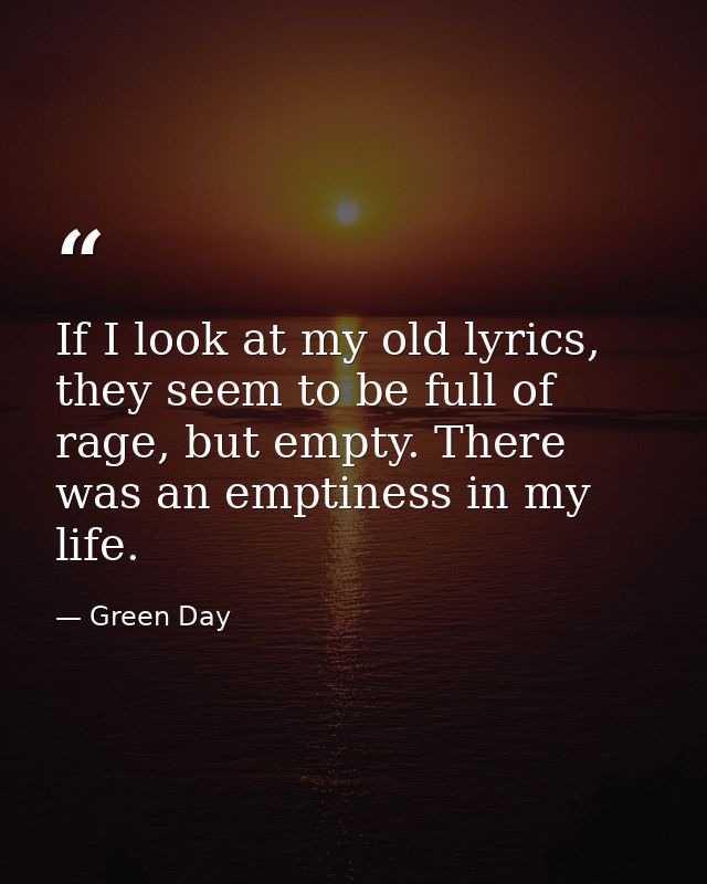 If I look at my old lyrics, they seem to be full of rage, but empty. There was an emptiness in my life. — Green Day
