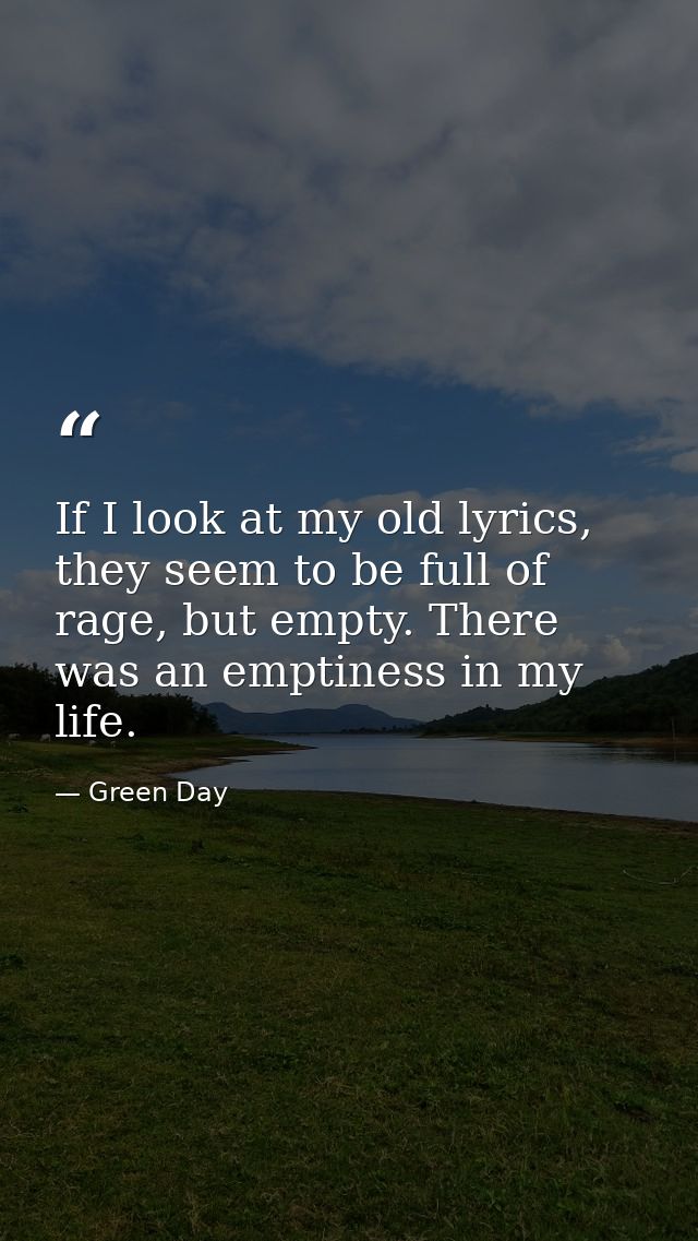 If I look at my old lyrics, they seem to be full of rage, but empty. There was an emptiness in my life. — Green Day