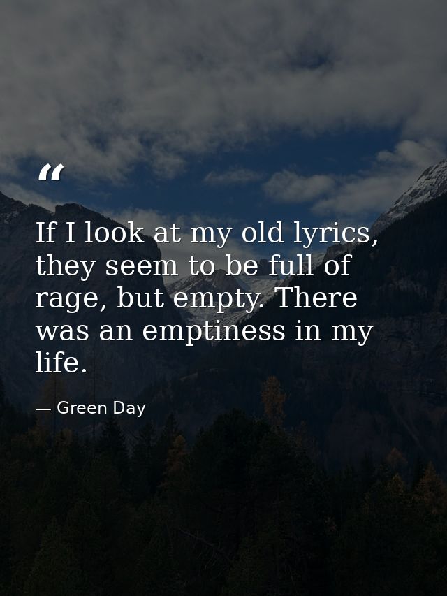 If I look at my old lyrics, they seem to be full of rage, but empty. There was an emptiness in my life. — Green Day