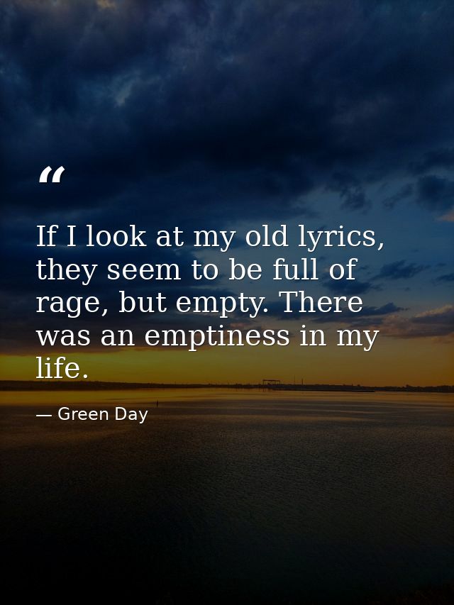 If I look at my old lyrics, they seem to be full of rage, but empty. There was an emptiness in my life. — Green Day