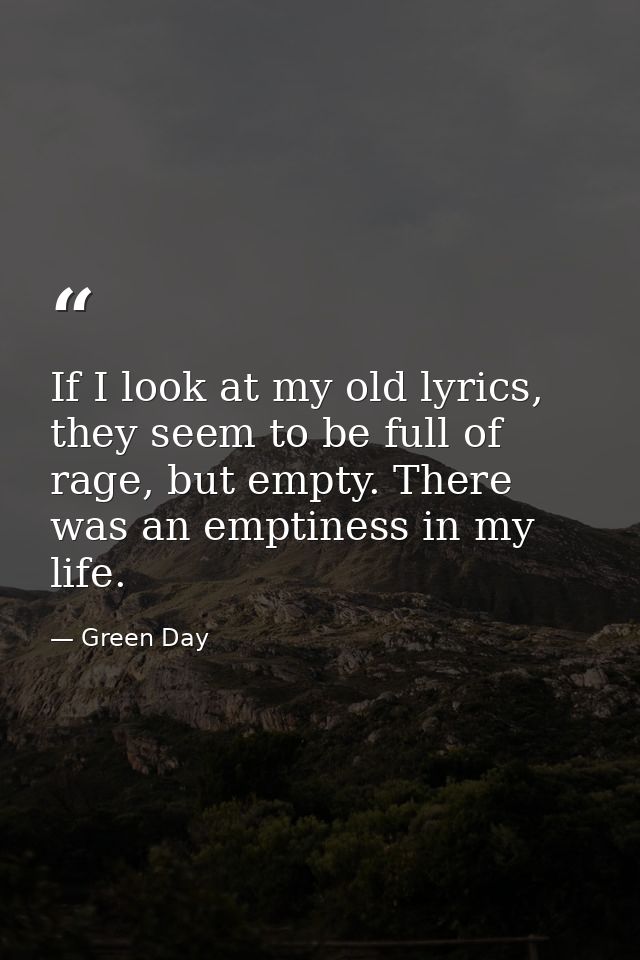 If I look at my old lyrics, they seem to be full of rage, but empty. There was an emptiness in my life. — Green Day