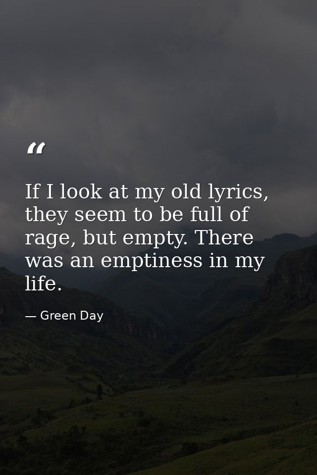 If I look at my old lyrics, they seem to be full of rage, but empty. There was an emptiness in my life. — Green Day