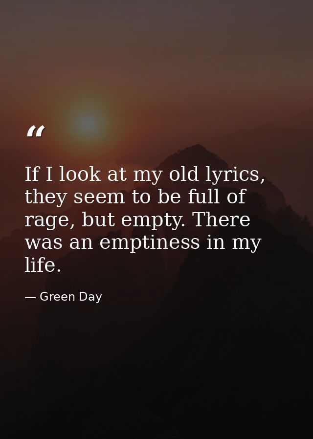 If I look at my old lyrics, they seem to be full of rage, but empty. There was an emptiness in my life. — Green Day