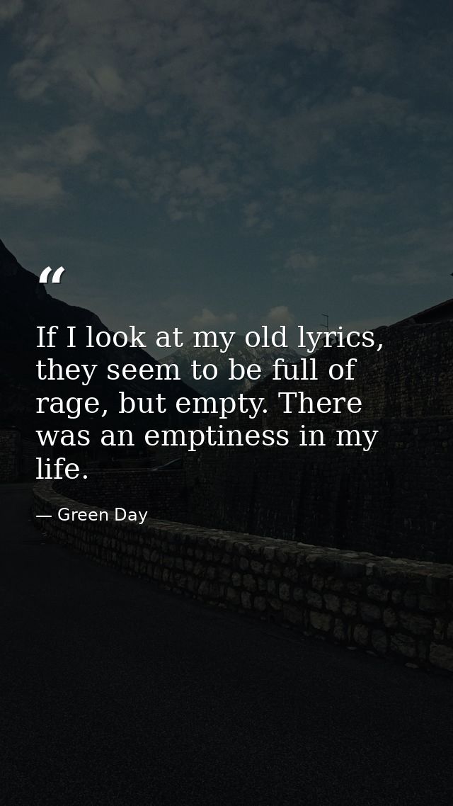 If I look at my old lyrics, they seem to be full of rage, but empty. There was an emptiness in my life. — Green Day