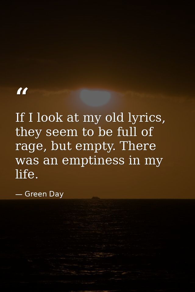 If I look at my old lyrics, they seem to be full of rage, but empty. There was an emptiness in my life. — Green Day