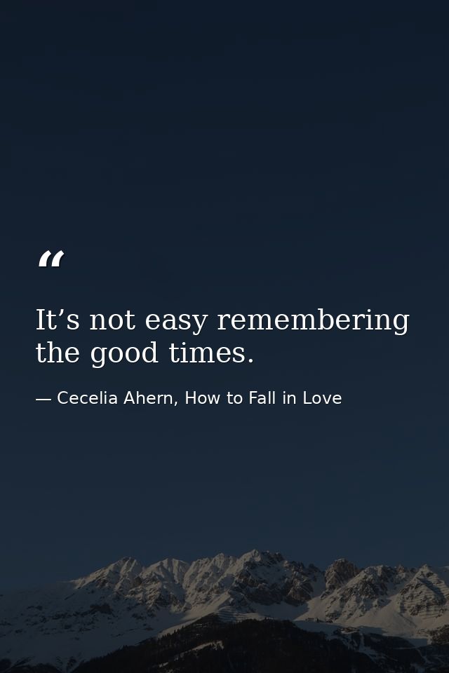 It’s not easy remembering the good times. — Cecelia Ahern, How to Fall in Love