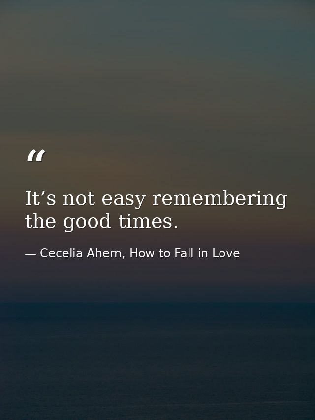 It’s not easy remembering the good times. — Cecelia Ahern, How to Fall in Love