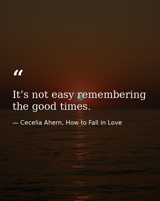 It’s not easy remembering the good times. — Cecelia Ahern, How to Fall in Love