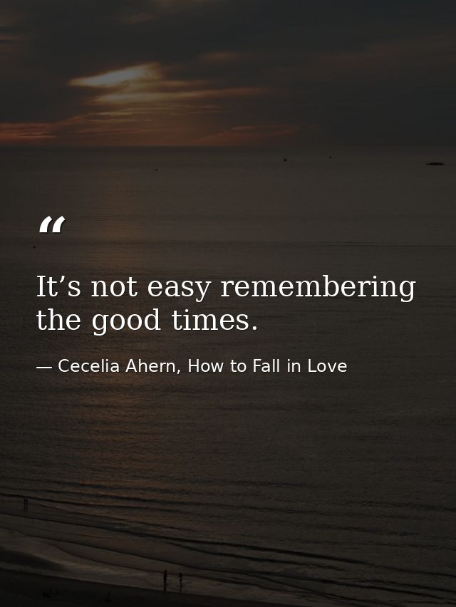 It’s not easy remembering the good times. — Cecelia Ahern, How to Fall in Love