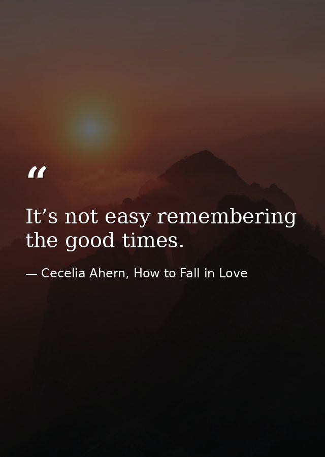 It’s not easy remembering the good times. — Cecelia Ahern, How to Fall in Love