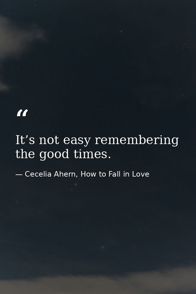 It’s not easy remembering the good times. — Cecelia Ahern, How to Fall in Love