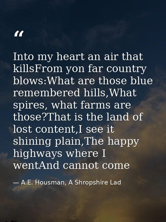 Into my heart an air that killsFrom yon far country blows:What are those blue remembered hills,What spires, what farms a — A.E. Housman, A Shropshire Lad