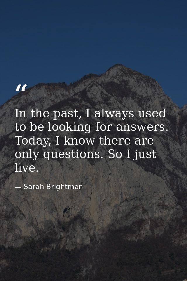 In the past, I always used to be looking for answers. Today, I know there are only questions. So I just live. — Sarah Brightman