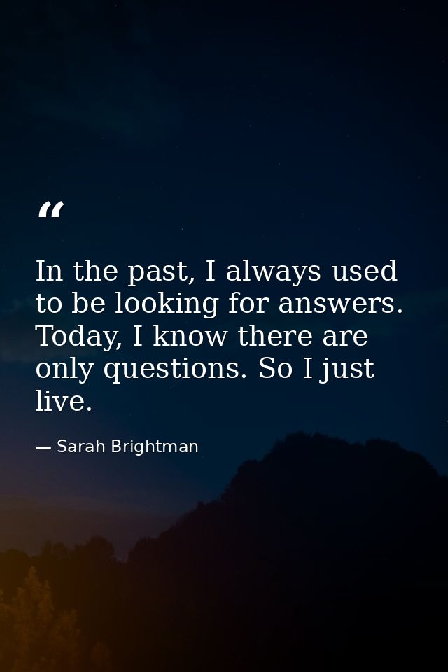 In the past, I always used to be looking for answers. Today, I know there are only questions. So I just live. — Sarah Brightman