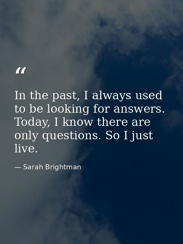 In the past, I always used to be looking for answers. Today, I know there are only questions. So I just live. — Sarah Brightman