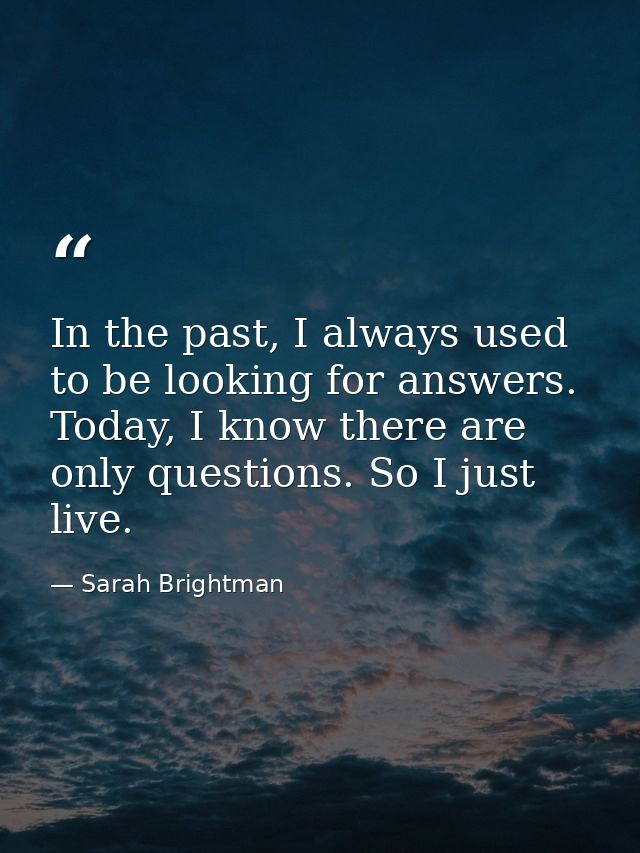 In the past, I always used to be looking for answers. Today, I know there are only questions. So I just live. — Sarah Brightman