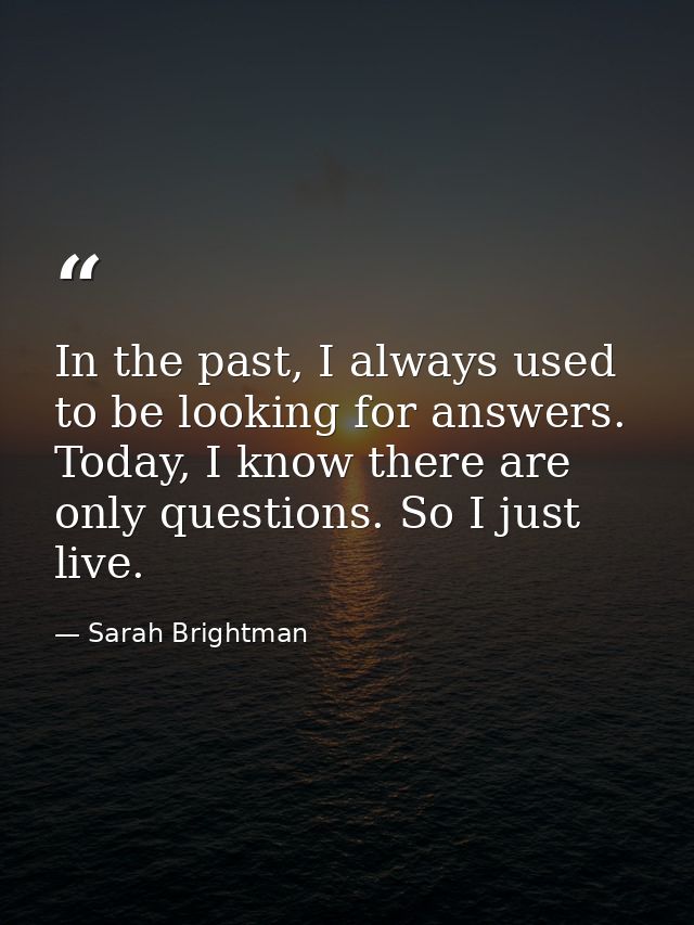In the past, I always used to be looking for answers. Today, I know there are only questions. So I just live. — Sarah Brightman