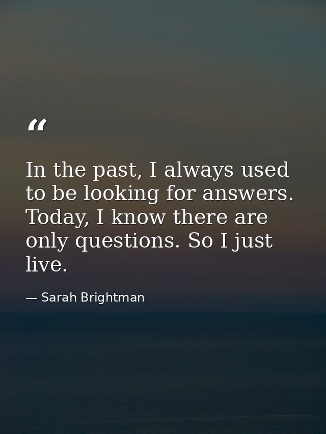 In the past, I always used to be looking for answers. Today, I know there are only questions. So I just live. — Sarah Brightman