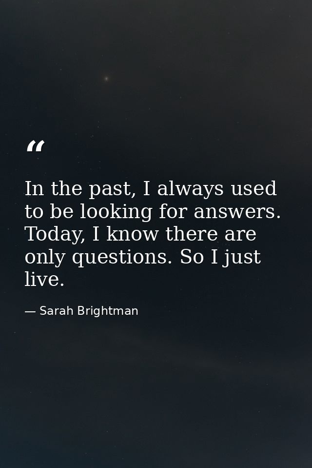 In the past, I always used to be looking for answers. Today, I know there are only questions. So I just live. — Sarah Brightman