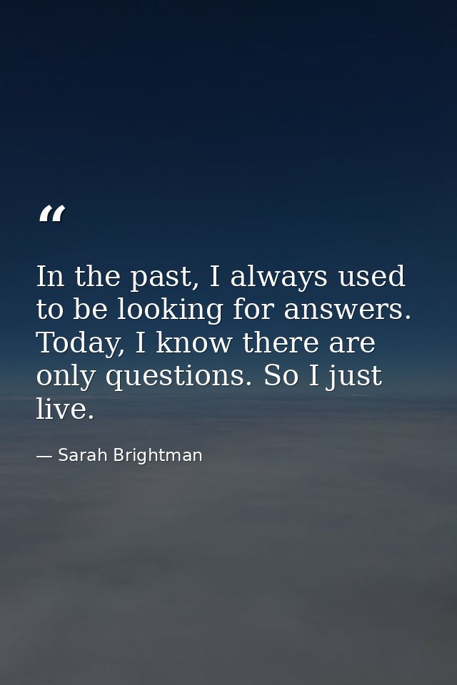 In the past, I always used to be looking for answers. Today, I know there are only questions. So I just live. — Sarah Brightman