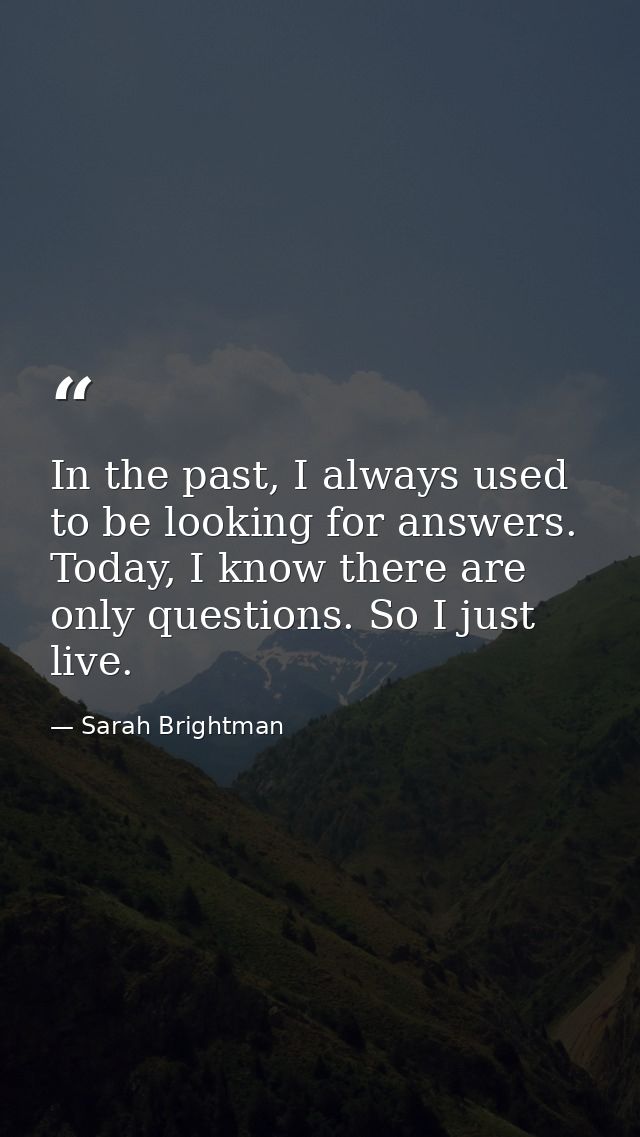 In the past, I always used to be looking for answers. Today, I know there are only questions. So I just live. — Sarah Brightman