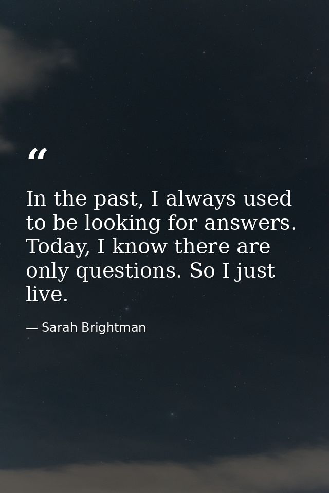 In the past, I always used to be looking for answers. Today, I know there are only questions. So I just live. — Sarah Brightman