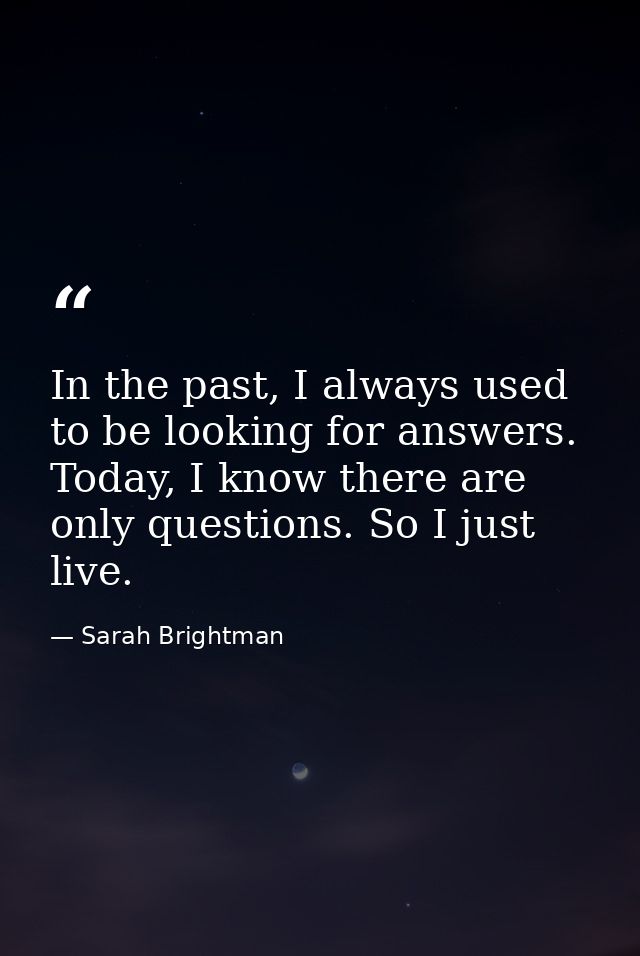 In the past, I always used to be looking for answers. Today, I know there are only questions. So I just live. — Sarah Brightman
