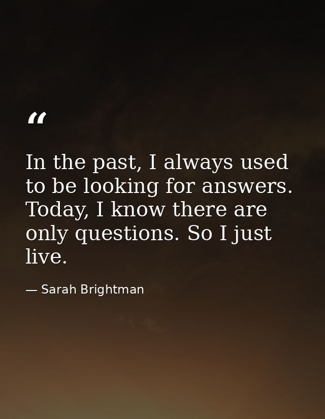 In the past, I always used to be looking for answers. Today, I know there are only questions. So I just live. — Sarah Brightman