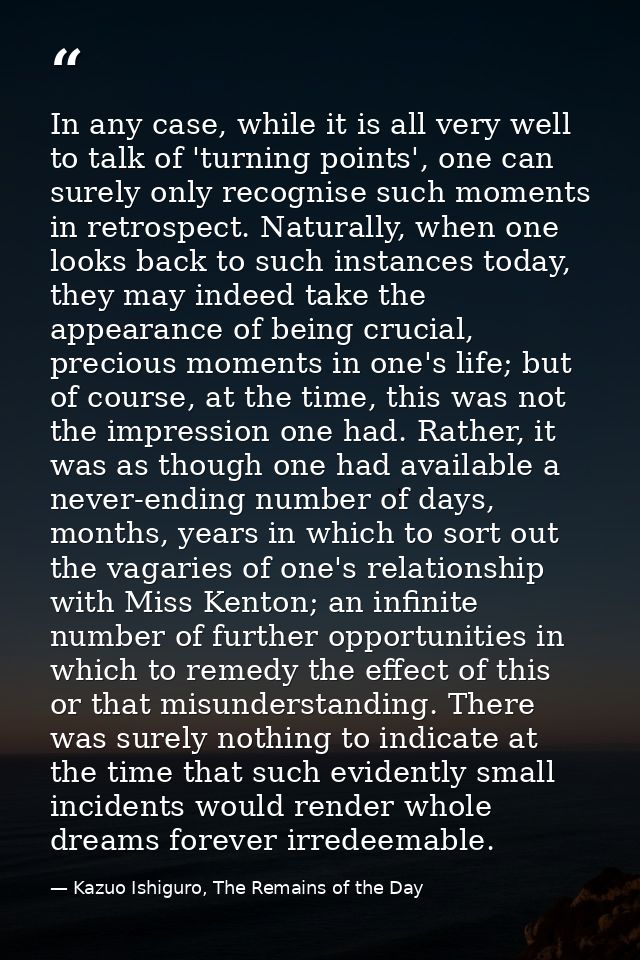 In any case, while it is all very well to talk of 'turning points', one can surely only recognise such moments in retros — Kazuo Ishiguro, The Remains of the Day