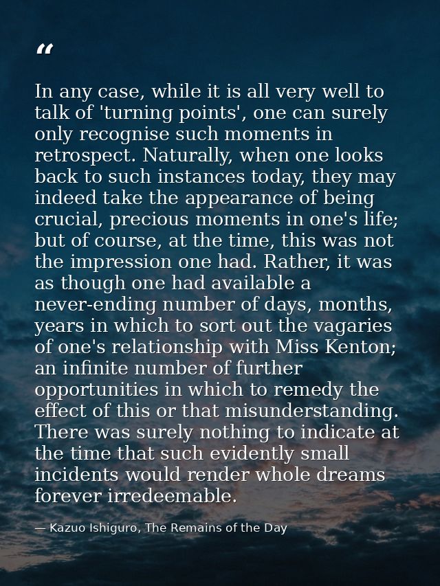 In any case, while it is all very well to talk of 'turning points', one can surely only recognise such moments in retros — Kazuo Ishiguro, The Remains of the Day