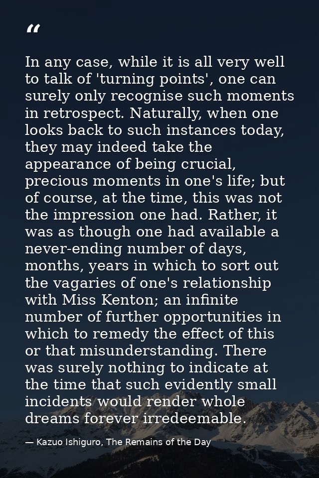 In any case, while it is all very well to talk of 'turning points', one can surely only recognise such moments in retros — Kazuo Ishiguro, The Remains of the Day