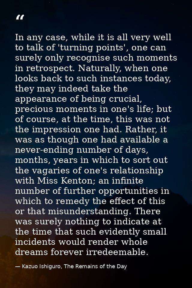 In any case, while it is all very well to talk of 'turning points', one can surely only recognise such moments in retros — Kazuo Ishiguro, The Remains of the Day