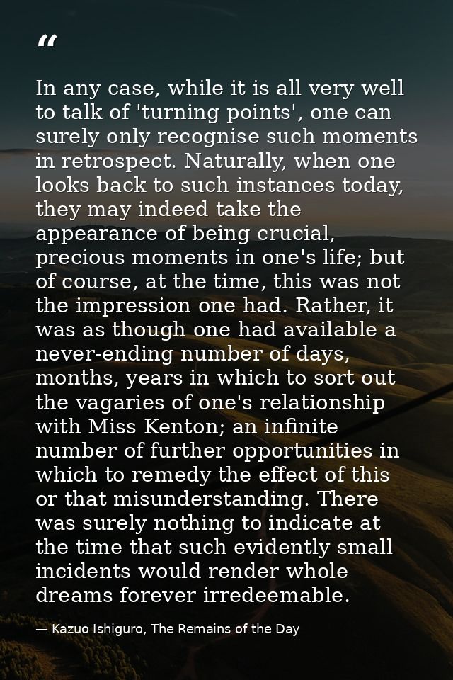 In any case, while it is all very well to talk of 'turning points', one can surely only recognise such moments in retros — Kazuo Ishiguro, The Remains of the Day