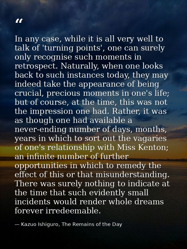 In any case, while it is all very well to talk of 'turning points', one can surely only recognise such moments in retros — Kazuo Ishiguro, The Remains of the Day