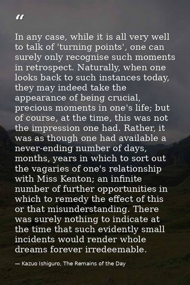 In any case, while it is all very well to talk of 'turning points', one can surely only recognise such moments in retros — Kazuo Ishiguro, The Remains of the Day