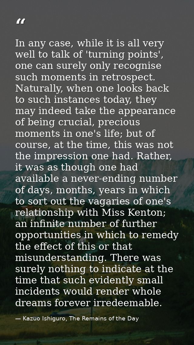 In any case, while it is all very well to talk of 'turning points', one can surely only recognise such moments in retros — Kazuo Ishiguro, The Remains of the Day