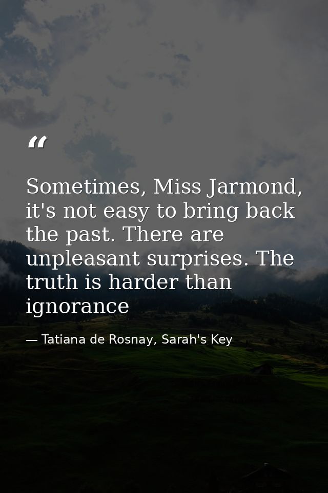 Sometimes, Miss Jarmond, it's not easy to bring back the past. There are unpleasant surprises. The truth is harder than  — Tatiana de Rosnay, Sarah's Key