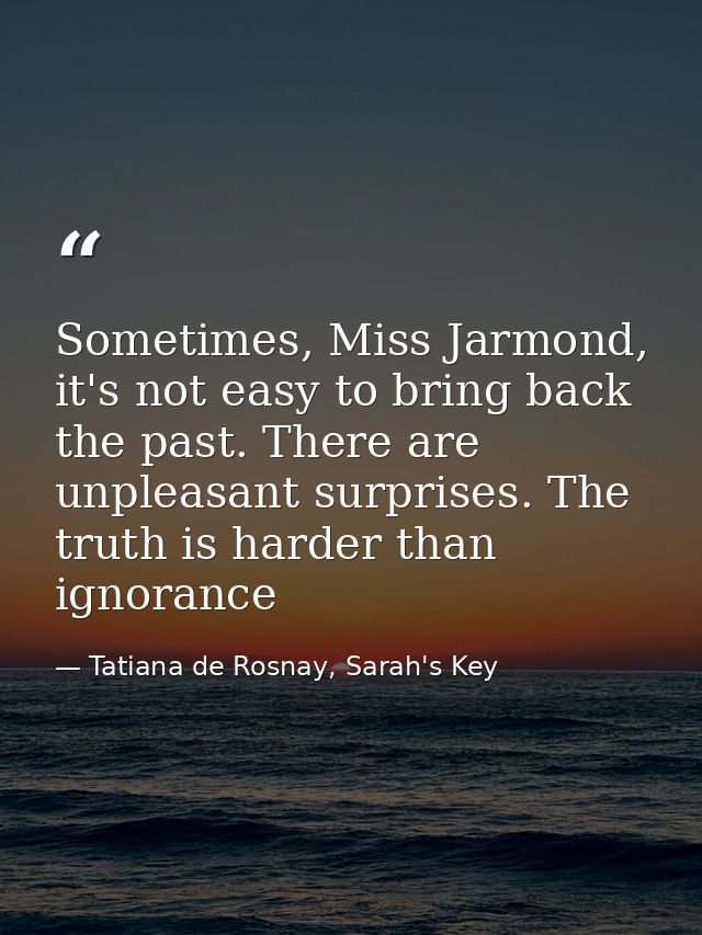 Sometimes, Miss Jarmond, it's not easy to bring back the past. There are unpleasant surprises. The truth is harder than  — Tatiana de Rosnay, Sarah's Key