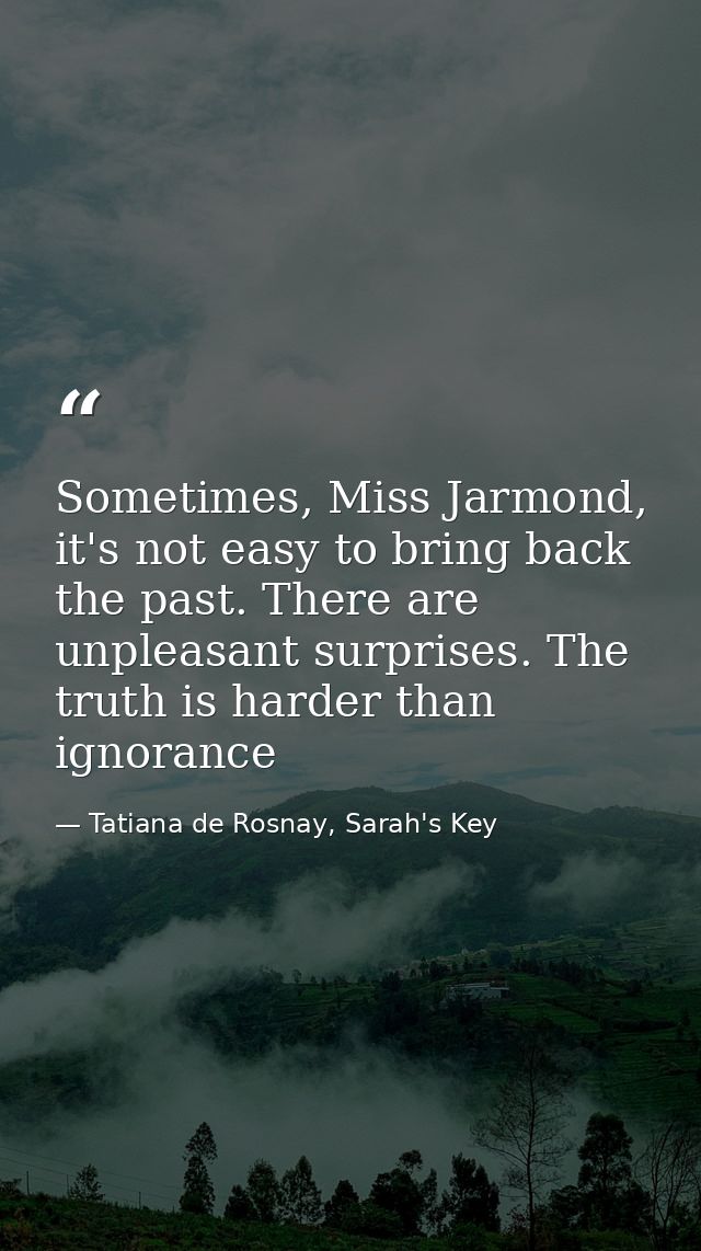 Sometimes, Miss Jarmond, it's not easy to bring back the past. There are unpleasant surprises. The truth is harder than  — Tatiana de Rosnay, Sarah's Key