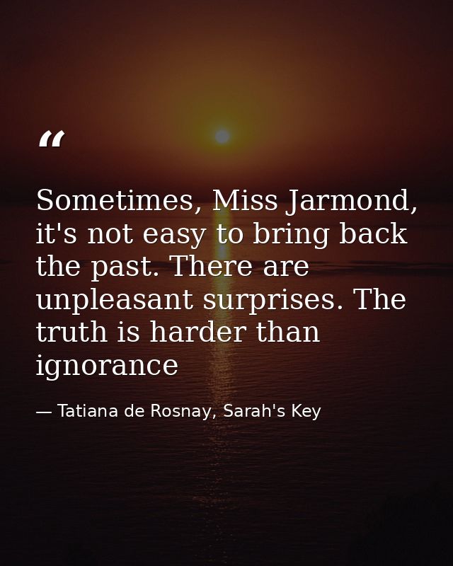 Sometimes, Miss Jarmond, it's not easy to bring back the past. There are unpleasant surprises. The truth is harder than  — Tatiana de Rosnay, Sarah's Key